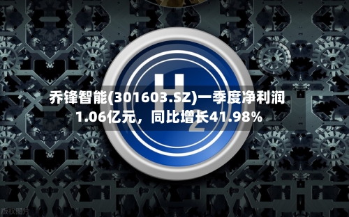 乔锋智能(301603.SZ)一季度净利润1.06亿元	，同比增长41.98%-第1张图片