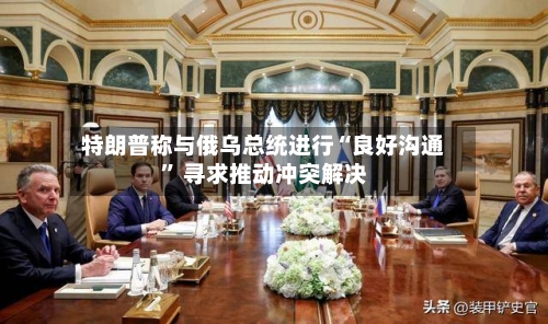 特朗普称与俄乌总统进行“良好沟通” 寻求推动冲突解决-第2张图片