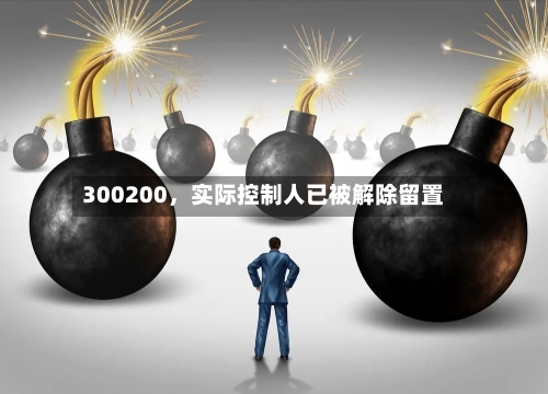 300200，实际控制人已被解除留置-第1张图片