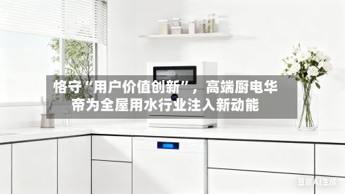 恪守“用户价值创新”	，高端厨电华帝为全屋用水行业注入新动能-第1张图片