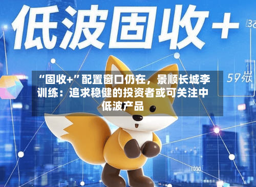 “固收+”配置窗口仍在	，景顺长城李训练：追求稳健的投资者或可关注中低波产品-第1张图片