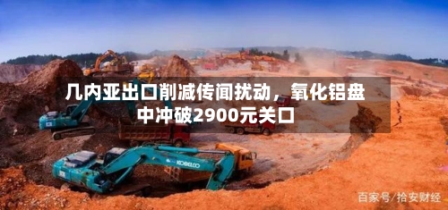几内亚出口削减传闻扰动，氧化铝盘中冲破2900元关口-第3张图片
