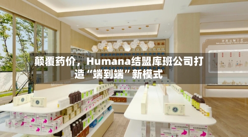 颠覆药价	，Humana结盟库班公司打造“端到端”新模式-第2张图片