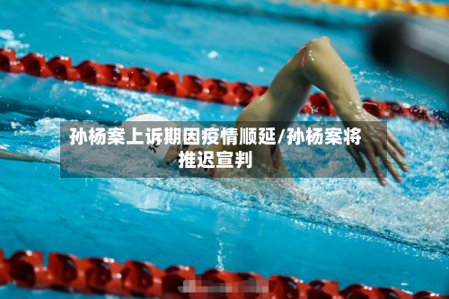 孙杨案上诉期因疫情顺延/孙杨案将推迟宣判-第2张图片