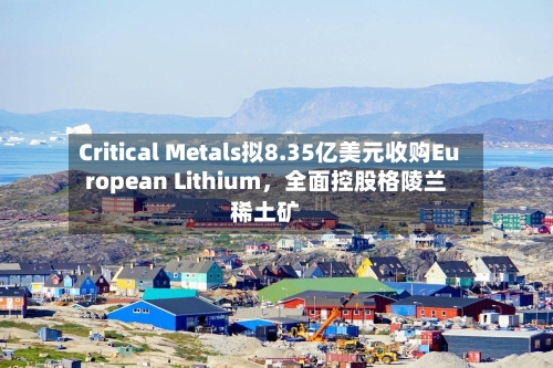 Critical Metals拟8.35亿美元收购European Lithium，全面控股格陵兰稀土矿-第1张图片