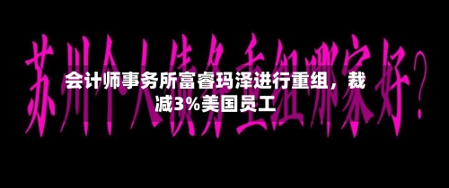 会计师事务所富睿玛泽进行重组，裁减3%美国员工-第2张图片