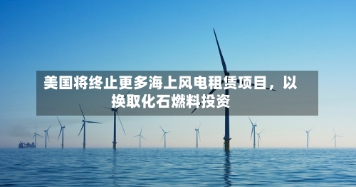 美国将终止更多海上风电租赁项目，以换取化石燃料投资-第1张图片