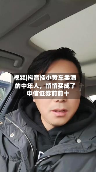 视频|抖音挂小黄车卖酒的中年人，悄悄买成了中信证券前前十-第1张图片
