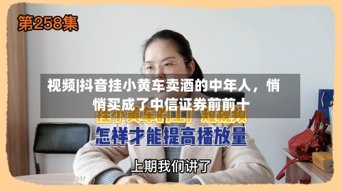 视频|抖音挂小黄车卖酒的中年人，悄悄买成了中信证券前前十-第2张图片