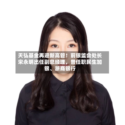 天弘基金再迎新高管！前银监会处长宋永明出任副总经理，曾任职民生加银、浙商银行-第1张图片