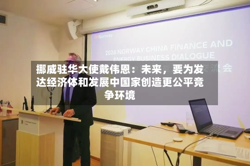 挪威驻华大使戴伟恩：未来	，要为发达经济体和发展中国家创造更公平竞争环境-第1张图片