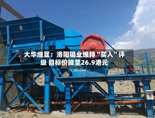 大华继显：洛阳钼业维持“买入”评级 目标价降至26.9港元-第1张图片