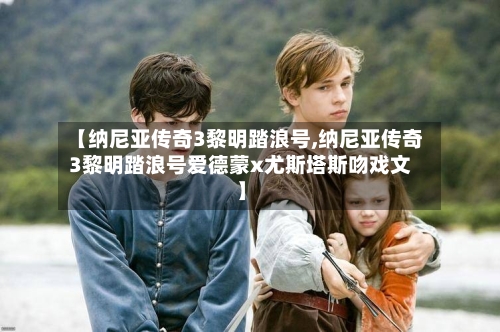 【纳尼亚传奇3黎明踏浪号,纳尼亚传奇3黎明踏浪号爱德蒙x尤斯塔斯吻戏文】-第2张图片