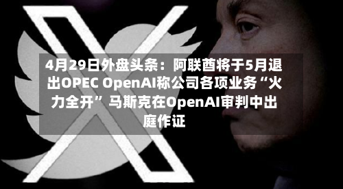 4月29日外盘头条：阿联酋将于5月退出OPEC OpenAI称公司各项业务“火力全开” 马斯克在OpenAI审判中出庭作证-第2张图片