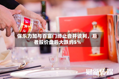 保乐力加与百富门终止合并谈判	，后者股价盘后大跌约5%-第2张图片