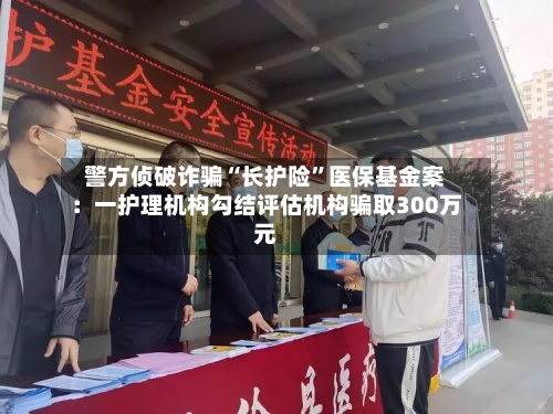 警方侦破诈骗“长护险	”医保基金案：一护理机构勾结评估机构骗取300万元-第2张图片