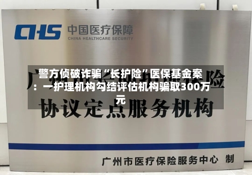 警方侦破诈骗“长护险”医保基金案：一护理机构勾结评估机构骗取300万元-第1张图片