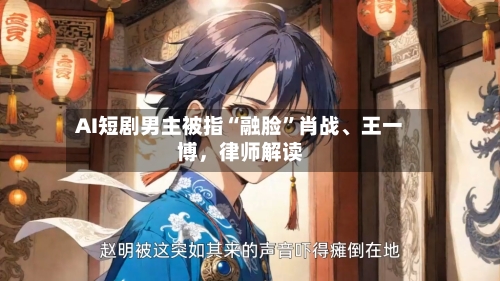 AI短剧男主被指“融脸”肖战	、王一博	，律师解读-第2张图片
