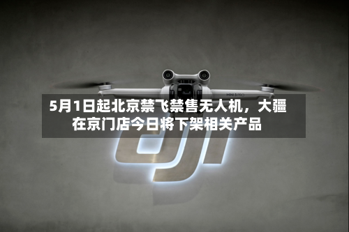 5月1日起北京禁飞禁售无人机	，大疆在京门店今日将下架相关产品-第2张图片