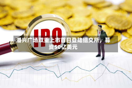 潘兴广场双重上市首日登陆纽交所，募资50亿美元-第2张图片