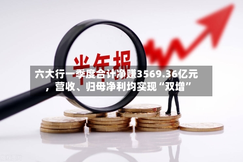 六大行一季度合计净赚3569.36亿元，营收、归母净利均实现“双增	”-第2张图片