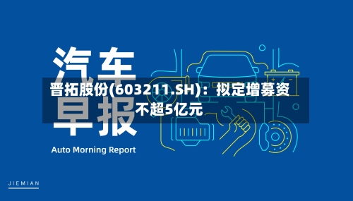 晋拓股份(603211.SH)：拟定增募资不超5亿元-第1张图片