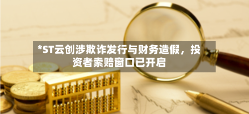 *ST云创涉欺诈发行与财务造假，投资者索赔窗口已开启-第1张图片