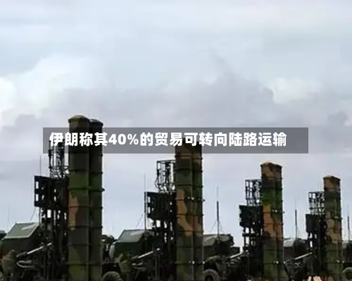 伊朗称其40%的贸易可转向陆路运输-第1张图片