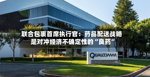 联合包裹首席执行官：药品配送战略是对冲经济不确定性的“良药”-第2张图片