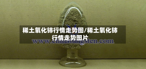 稀土氧化铈行情走势图/稀土氧化铈行情走势图片-第1张图片