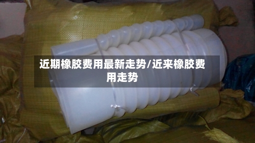 近期橡胶费用最新走势/近来橡胶费用走势-第2张图片
