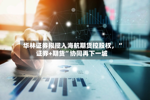 华林证券拟揽入海航期货控股权，“证券+期货”协同再下一城-第1张图片