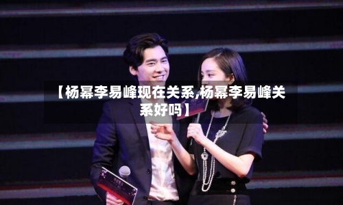 【杨幂李易峰现在关系,杨幂李易峰关系好吗】-第1张图片