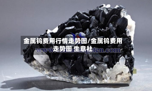 金属钨费用行情走势图/金属钨费用走势图 生意社-第1张图片