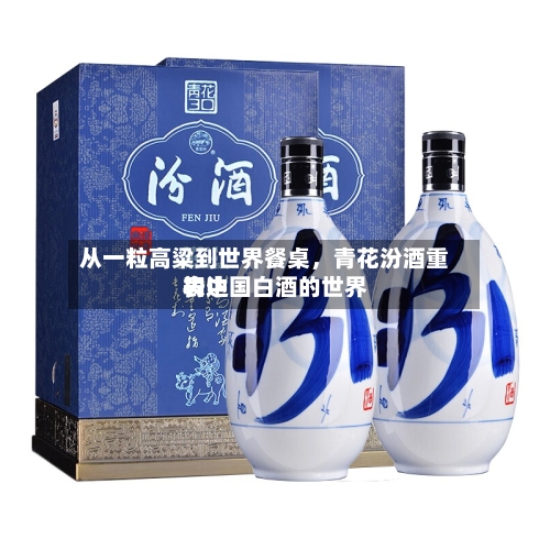 从一粒高粱到世界餐桌，青花汾酒重构中国白酒的世界表达-第1张图片