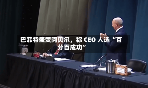 巴菲特盛赞阿贝尔，称 CEO 人选 “百分百成功”-第2张图片