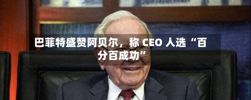 巴菲特盛赞阿贝尔，称 CEO 人选 “百分百成功	”-第1张图片