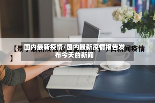 国内最新疫情/国内最新疫情报告发布今天的新闻-第3张图片