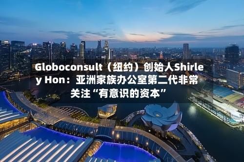 Globoconsult（纽约）创始人Shirley Hon：亚洲家族办公室第二代非常关注“有意识的资本”-第1张图片