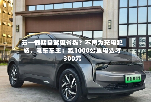 五一假期自驾更省钱？不再为充电犯愁	，电车车主：跑1000公里电费才300元-第1张图片