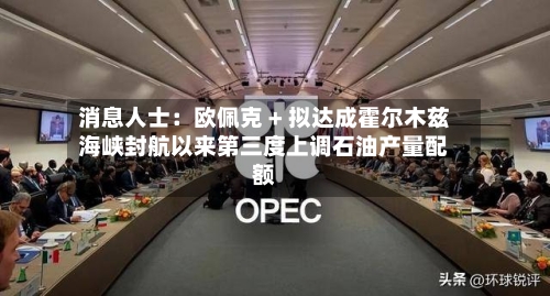 消息人士：欧佩克 + 拟达成霍尔木兹海峡封航以来第三度上调石油产量配额-第2张图片
