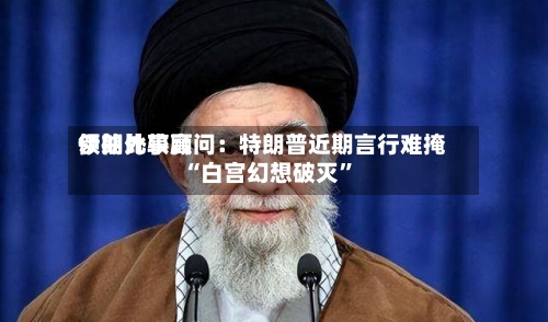 伊朗比较高领袖外事顾问：特朗普近期言行难掩“白宫幻想破灭”-第2张图片