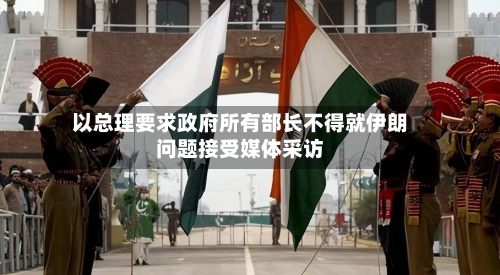 以总理要求政府所有部长不得就伊朗问题接受媒体采访-第2张图片