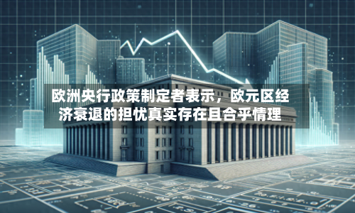 欧洲央行政策制定者表示，欧元区经济衰退的担忧真实存在且合乎情理-第1张图片
