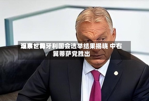 远东世界观察：匈牙利国会选举结果揭晓 中右翼蒂萨党胜出-第2张图片
