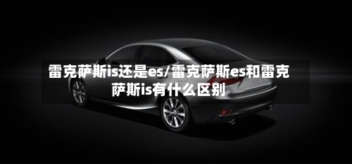 雷克萨斯is还是es/雷克萨斯es和雷克萨斯is有什么区别-第1张图片