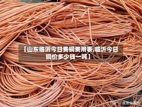 【山东临沂今日费铜费用表,临沂今日铜价多少钱一吨】-第2张图片