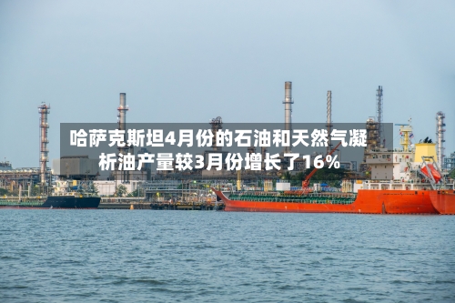 哈萨克斯坦4月份的石油和天然气凝析油产量较3月份增长了16%-第3张图片