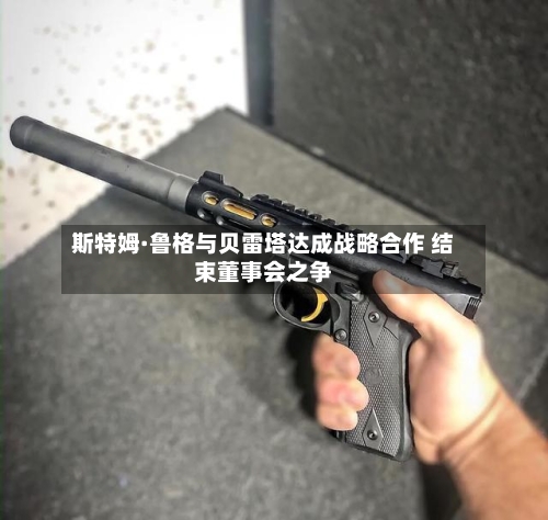斯特姆·鲁格与贝雷塔达成战略合作 结束董事会之争-第1张图片