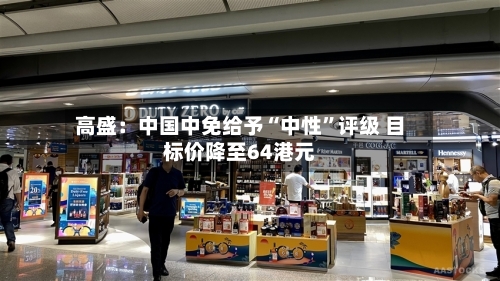 高盛：中国中免给予“中性”评级 目标价降至64港元-第3张图片